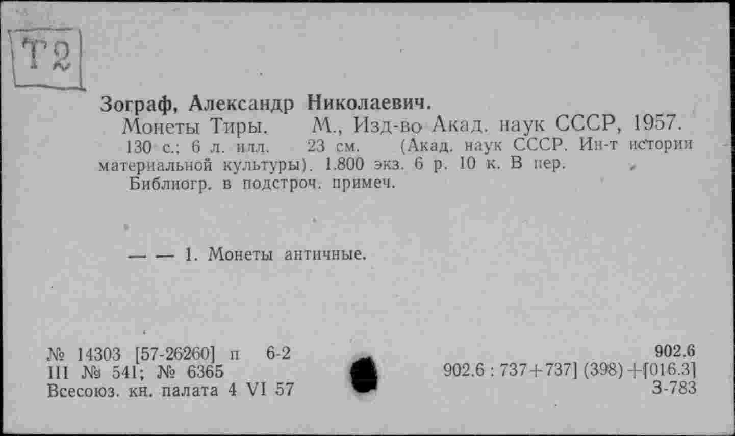 ﻿Зограф, Александр Николаевич.
Монеты Тиры. М., Изд-во Акад, наук СССР, 1957.
130 с.; 6 л. илл. 23 см. (Акад, наук СССР. Ин-т истории материальной культуры). 1.800 экз. 6 р. 10 к. В пер. ,
Библиогр. в подстрой, примет.
-----1. Монеты античные.
№ 14303 [57-26260] п 6-2 III № 541; № 6365 Всесоюз. кн. палата 4 VI 57
902.6
902.6 : 737+737] (398) +(016.3] 3-783